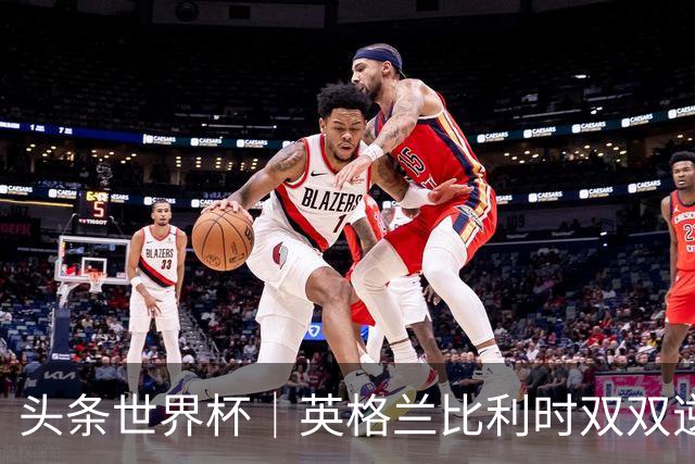 头条世界杯｜英格兰比利时双双逆转：落后不可怕，谁菜谁尴尬