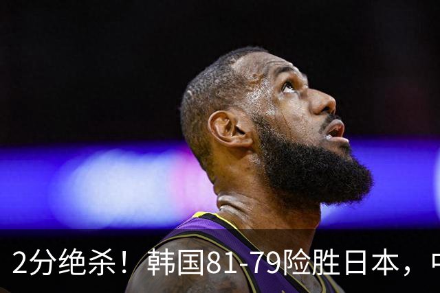 2分绝杀！韩国81-79险胜日本，中国男篮躺赢突围，惊险挺进世亚预下一轮